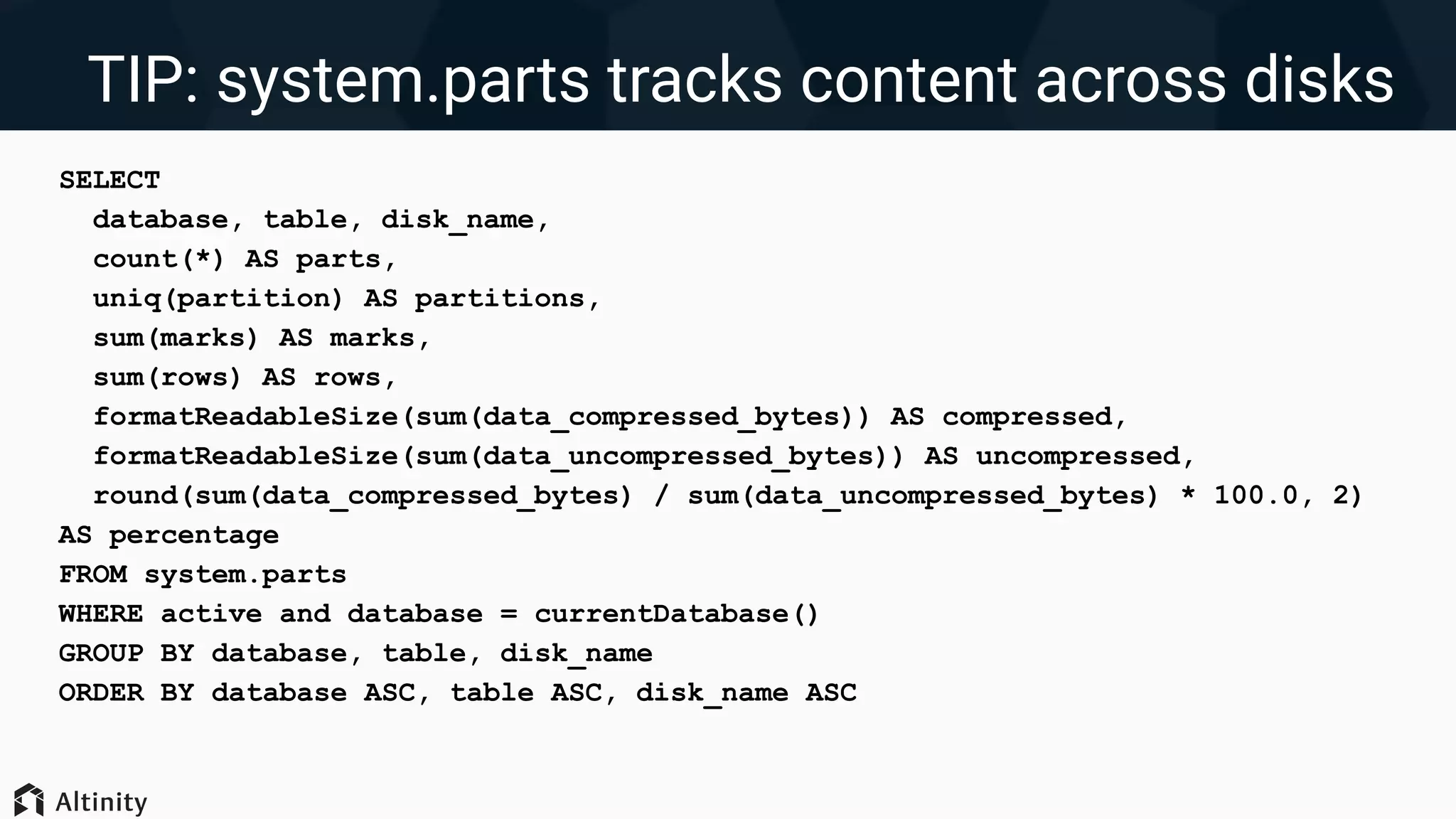 TIP: system.parts tracks content across disks
SELECT
database, table, disk_name,
count(*) AS parts,
uniq(partition) AS partitions,
sum(marks) AS marks,
sum(rows) AS rows,
formatReadableSize(sum(data_compressed_bytes)) AS compressed,
formatReadableSize(sum(data_uncompressed_bytes)) AS uncompressed,
round(sum(data_compressed_bytes) / sum(data_uncompressed_bytes) * 100.0, 2)
AS percentage
FROM system.parts
WHERE active and database = currentDatabase()
GROUP BY database, table, disk_name
ORDER BY database ASC, table ASC, disk_name ASC
 