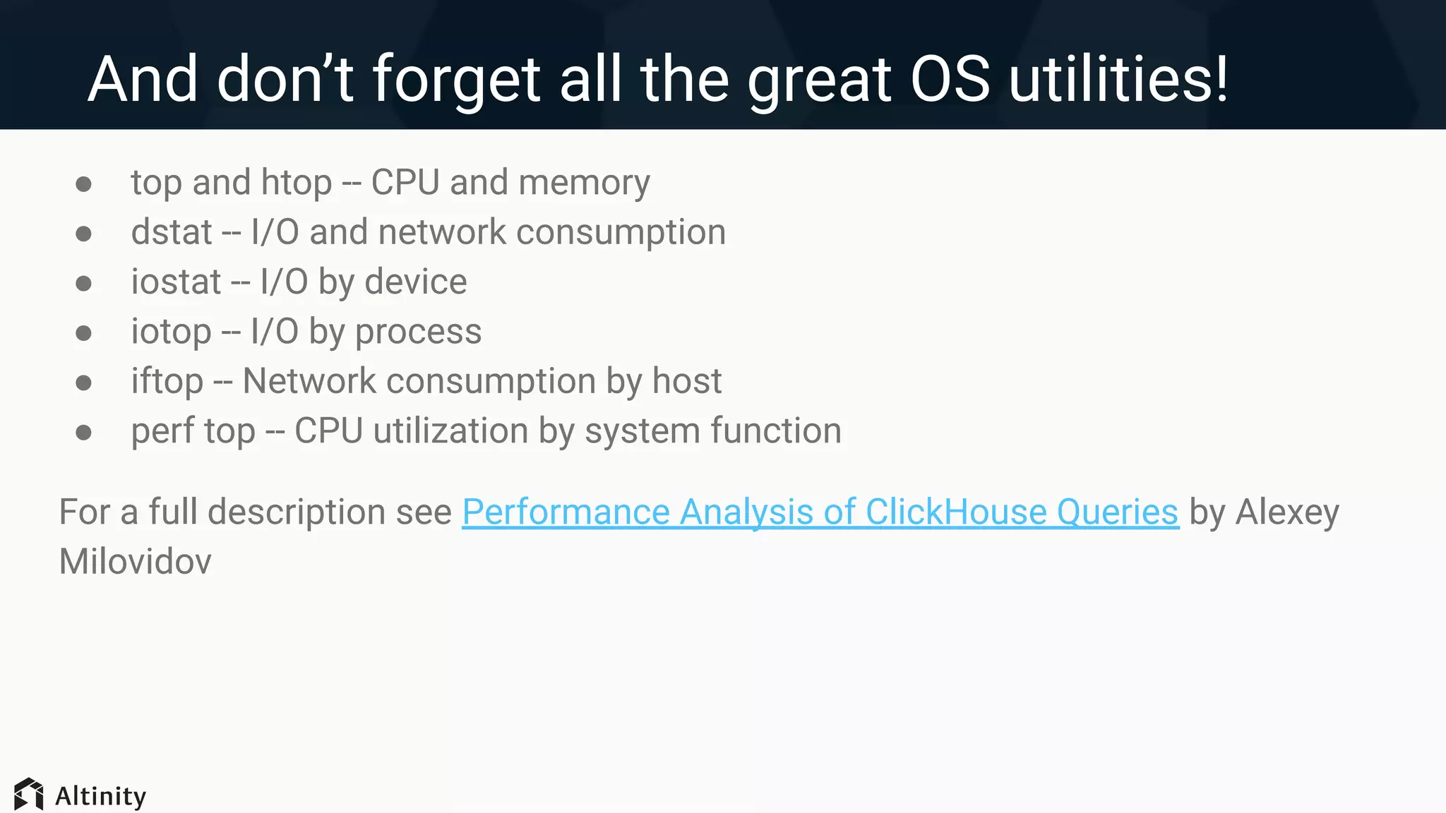 And don’t forget all the great OS utilities!
● top and htop -- CPU and memory
● dstat -- I/O and network consumption
● iostat -- I/O by device
● iotop -- I/O by process
● iftop -- Network consumption by host
● perf top -- CPU utilization by system function
For a full description see Performance Analysis of ClickHouse Queries by Alexey
Milovidov
 