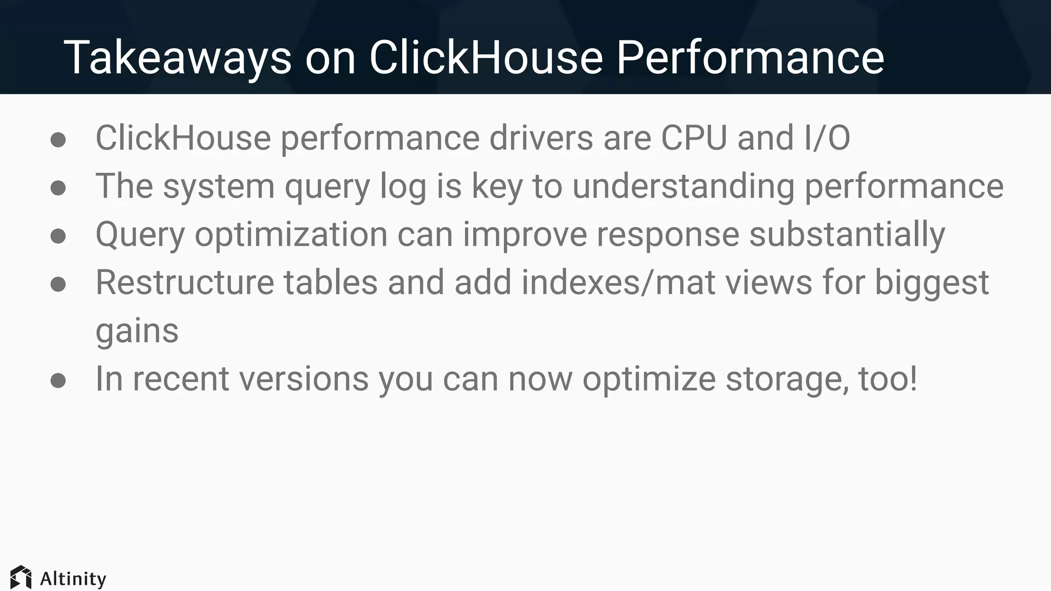 Takeaways on ClickHouse Performance
● ClickHouse performance drivers are CPU and I/O
● The system query log is key to understanding performance
● Query optimization can improve response substantially
● Restructure tables and add indexes/mat views for biggest
gains
● In recent versions you can now optimize storage, too!
 