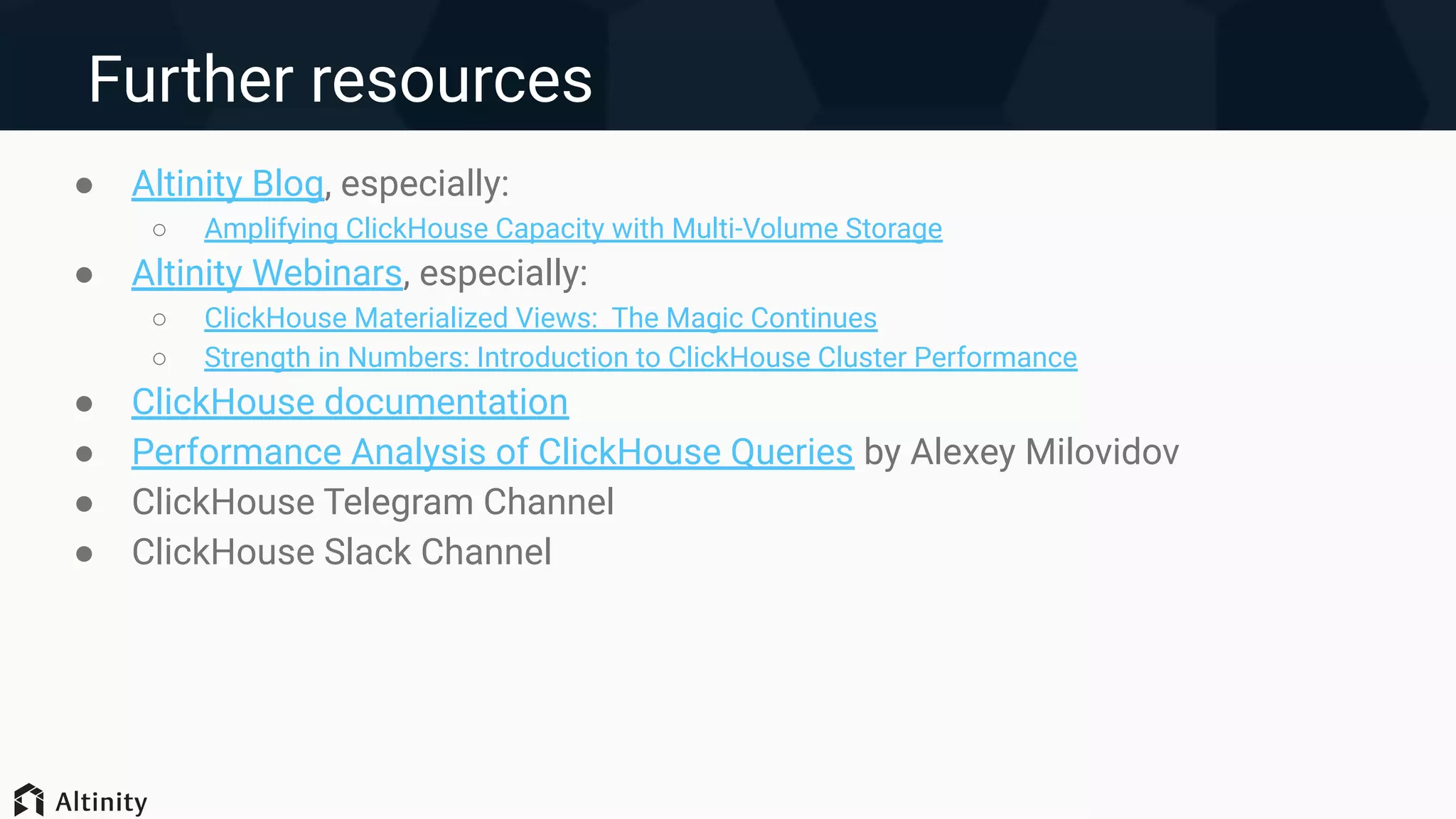 Further resources
● Altinity Blog, especially:
○ Amplifying ClickHouse Capacity with Multi-Volume Storage
● Altinity Webinars, especially:
○ ClickHouse Materialized Views: The Magic Continues
○ Strength in Numbers: Introduction to ClickHouse Cluster Performance
● ClickHouse documentation
● Performance Analysis of ClickHouse Queries by Alexey Milovidov
● ClickHouse Telegram Channel
● ClickHouse Slack Channel
 