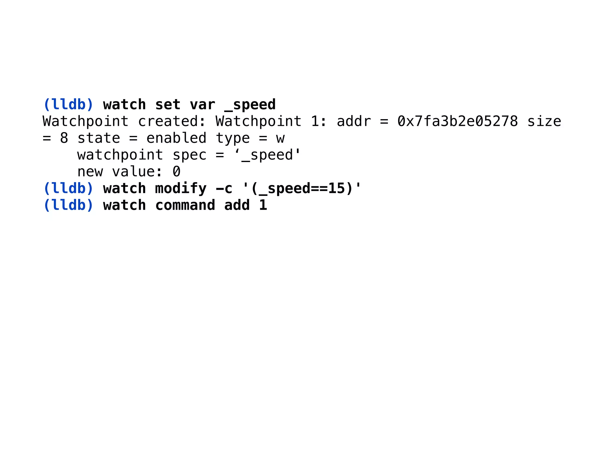 (lldb) watch set var _speed 
Watchpoint created: Watchpoint 1: addr = 0x7fa3b2e05278 size 
= 8 state = enabled type = w 
watchpoint spec = ‘_speed' 
new value: 0 
(lldb) watch modify -c '(_speed==15)'
(lldb) watch command add 1
 