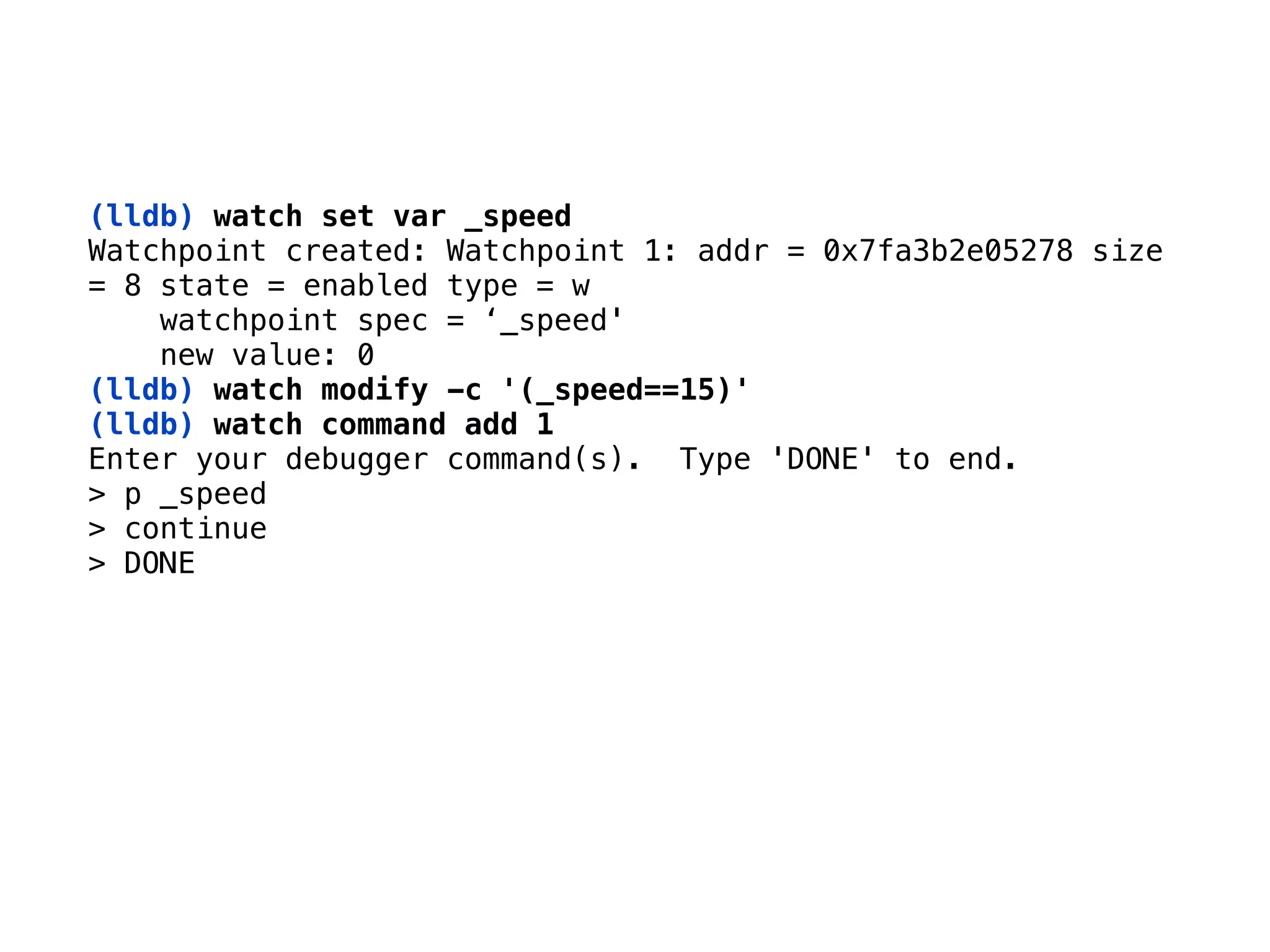 (lldb) watch set var _speed 
Watchpoint created: Watchpoint 1: addr = 0x7fa3b2e05278 size 
= 8 state = enabled type = w 
watchpoint spec = ‘_speed' 
new value: 0 
(lldb) watch modify -c '(_speed==15)'
(lldb) watch command add 1
Enter your debugger command(s). Type 'DONE' to end. 
> p _speed 
> continue 
> DONE
 