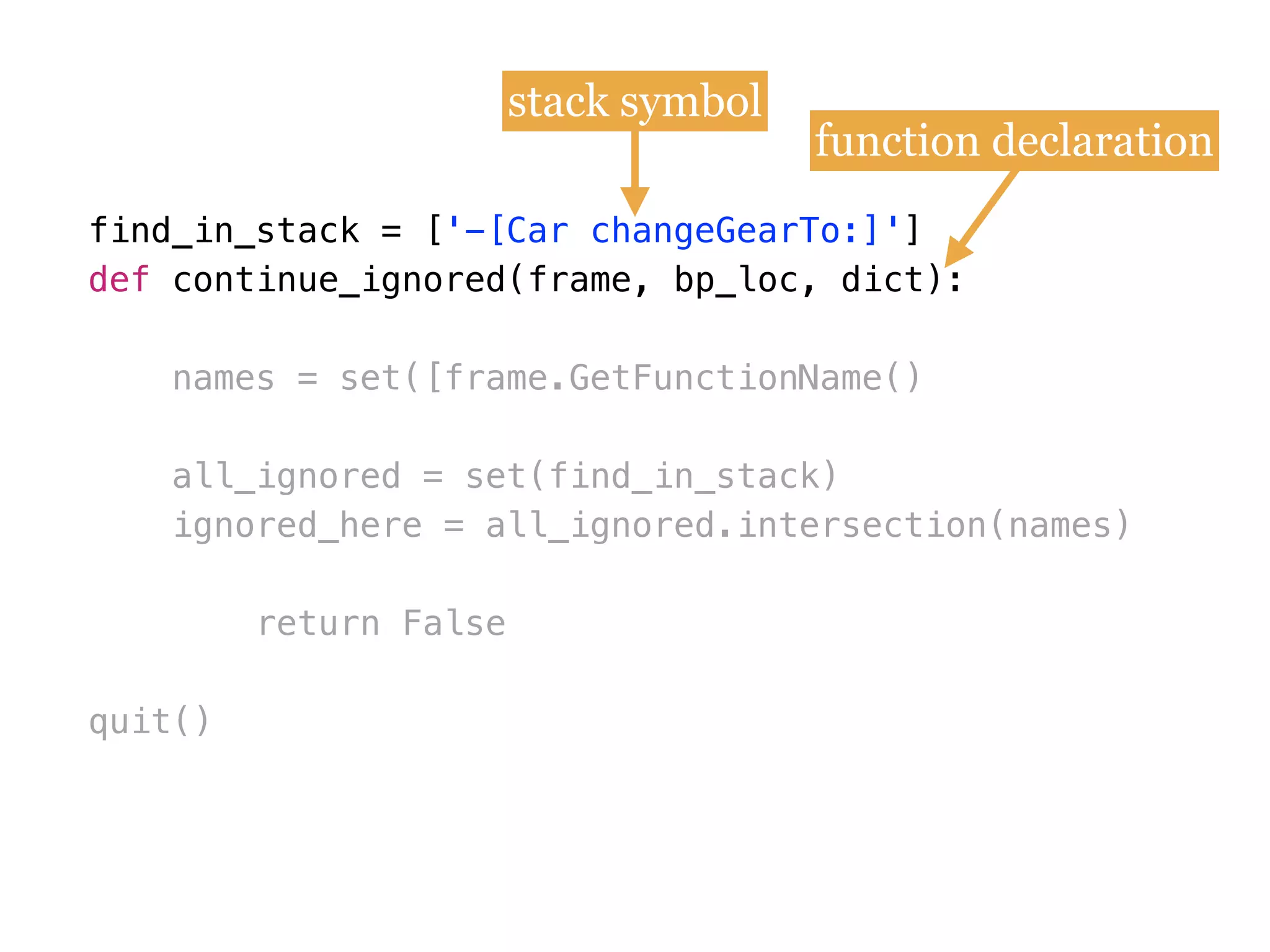 find_in_stack = [
def
names = set([frame.GetFunctionName()
all_ignored = set(find_in_stack)
ignored_here = all_ignored.intersection(names)
return False
quit()
find_in_stack = ['-[Car changeGearTo:]']
def continue_ignored(frame, bp_loc, dict):
stack symbol
function declaration
 
