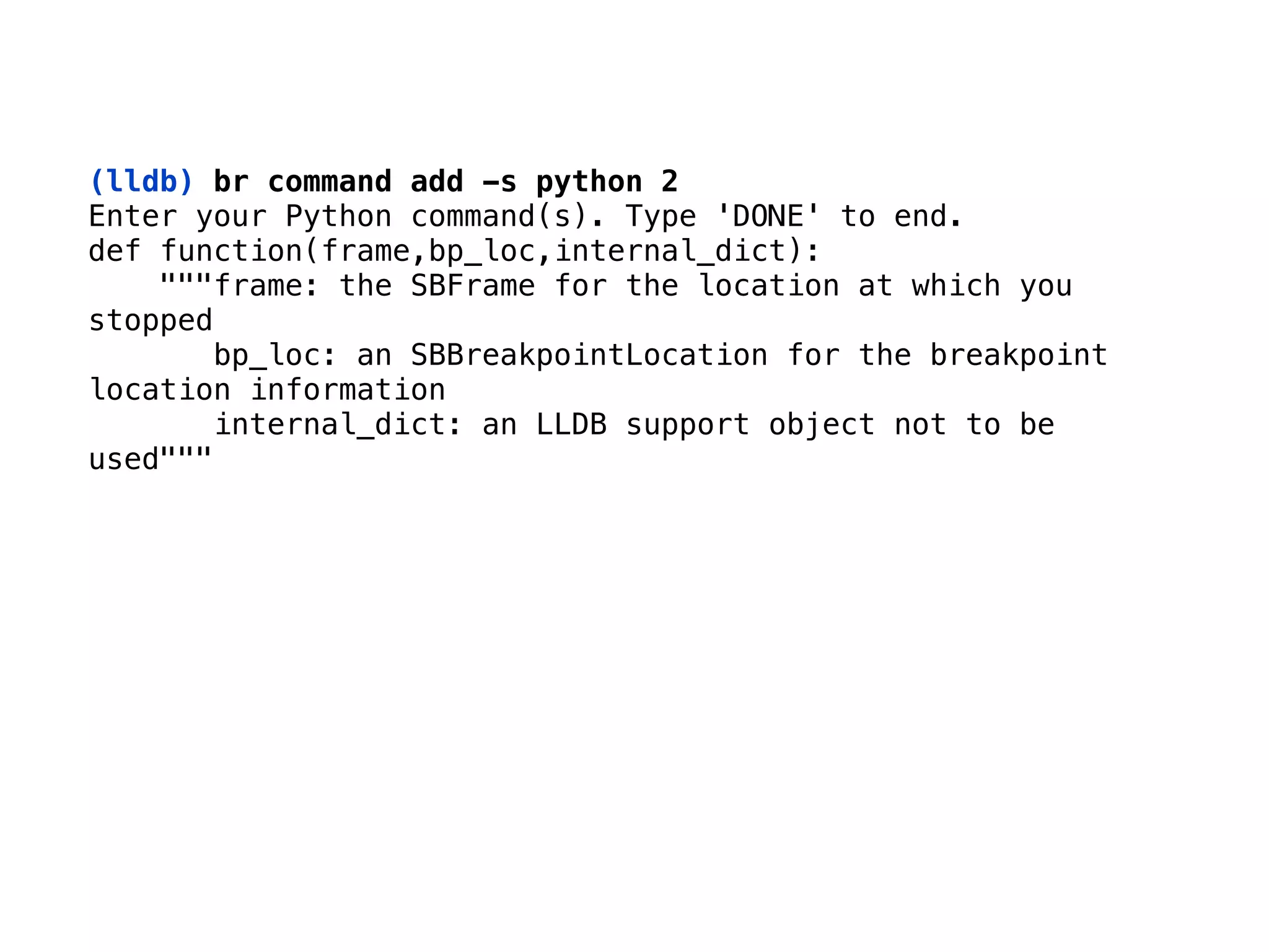 (lldb) br command add -s python 2
Enter your Python command(s). Type 'DONE' to end. 
def function(frame,bp_loc,internal_dict): 
"""frame: the SBFrame for the location at which you
stopped 
bp_loc: an SBBreakpointLocation for the breakpoint
location information 
internal_dict: an LLDB support object not to be
used"""
 