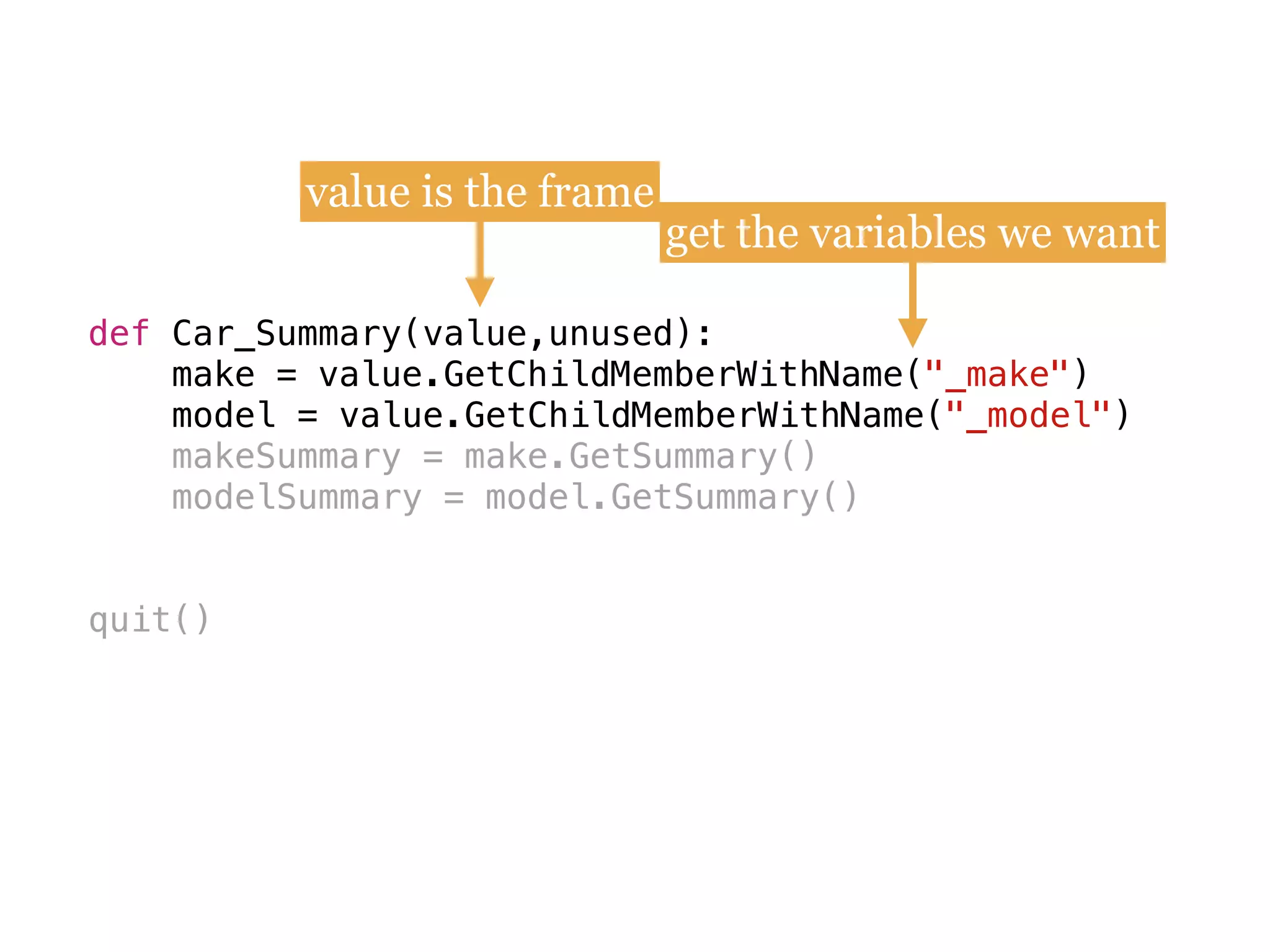 def
make = value.GetChildMemberWithName(
model = value.GetChildMemberWithName(
makeSummary = make.GetSummary()
modelSummary = model.GetSummary()
quit()
def Car_Summary(value,unused):
make = value.GetChildMemberWithName("_make") 
model = value.GetChildMemberWithName("_model")
value is the frame
get the variables we want
 