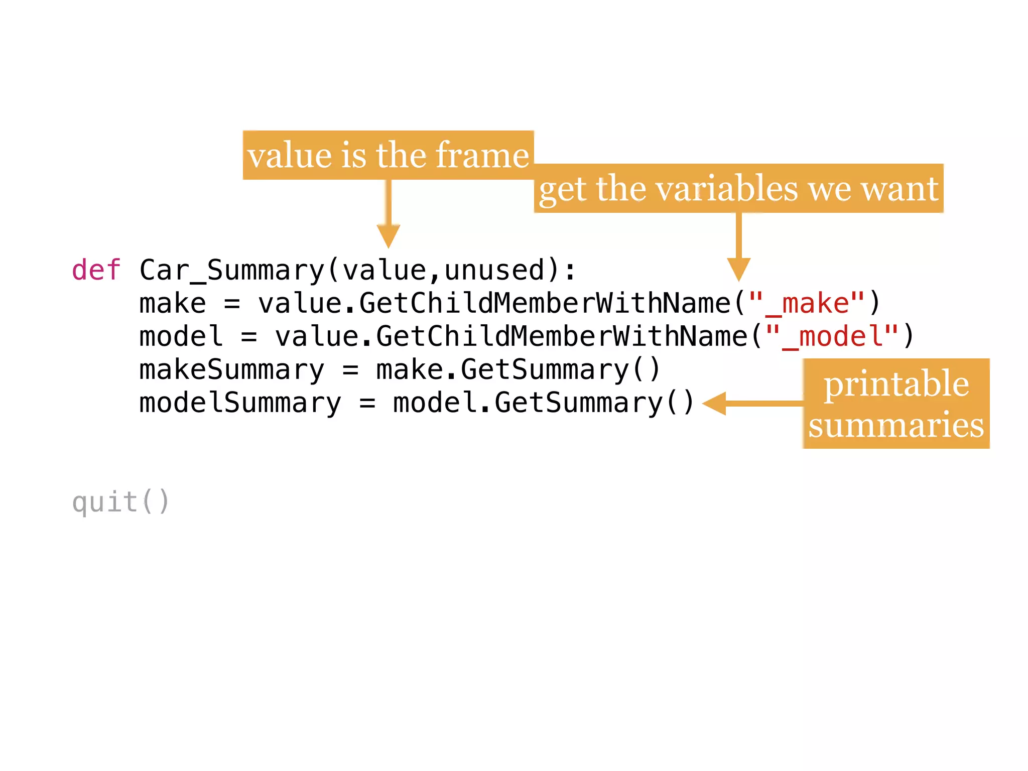 def
make = value.GetChildMemberWithName(
model = value.GetChildMemberWithName(
makeSummary = make.GetSummary()
modelSummary = model.GetSummary()
quit()
def Car_Summary(value,unused):
make = value.GetChildMemberWithName("_make") 
model = value.GetChildMemberWithName("_model")
makeSummary = make.GetSummary() 
modelSummary = model.GetSummary()
value is the frame
get the variables we want
printable
summaries
 