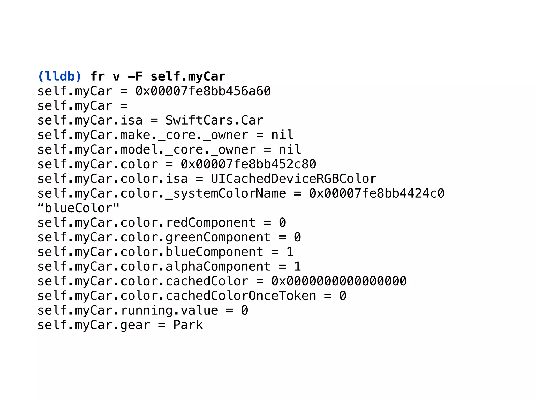 (lldb) fr v -F self.myCar
self.myCar = 0x00007fe8bb456a60 
self.myCar = 
self.myCar.isa = SwiftCars.Car 
self.myCar.make._core._owner = nil 
self.myCar.model._core._owner = nil 
self.myCar.color = 0x00007fe8bb452c80 
self.myCar.color.isa = UICachedDeviceRGBColor 
self.myCar.color._systemColorName = 0x00007fe8bb4424c0
“blueColor" 
self.myCar.color.redComponent = 0 
self.myCar.color.greenComponent = 0 
self.myCar.color.blueComponent = 1 
self.myCar.color.alphaComponent = 1 
self.myCar.color.cachedColor = 0x0000000000000000 
self.myCar.color.cachedColorOnceToken = 0 
self.myCar.running.value = 0 
self.myCar.gear = Park
 