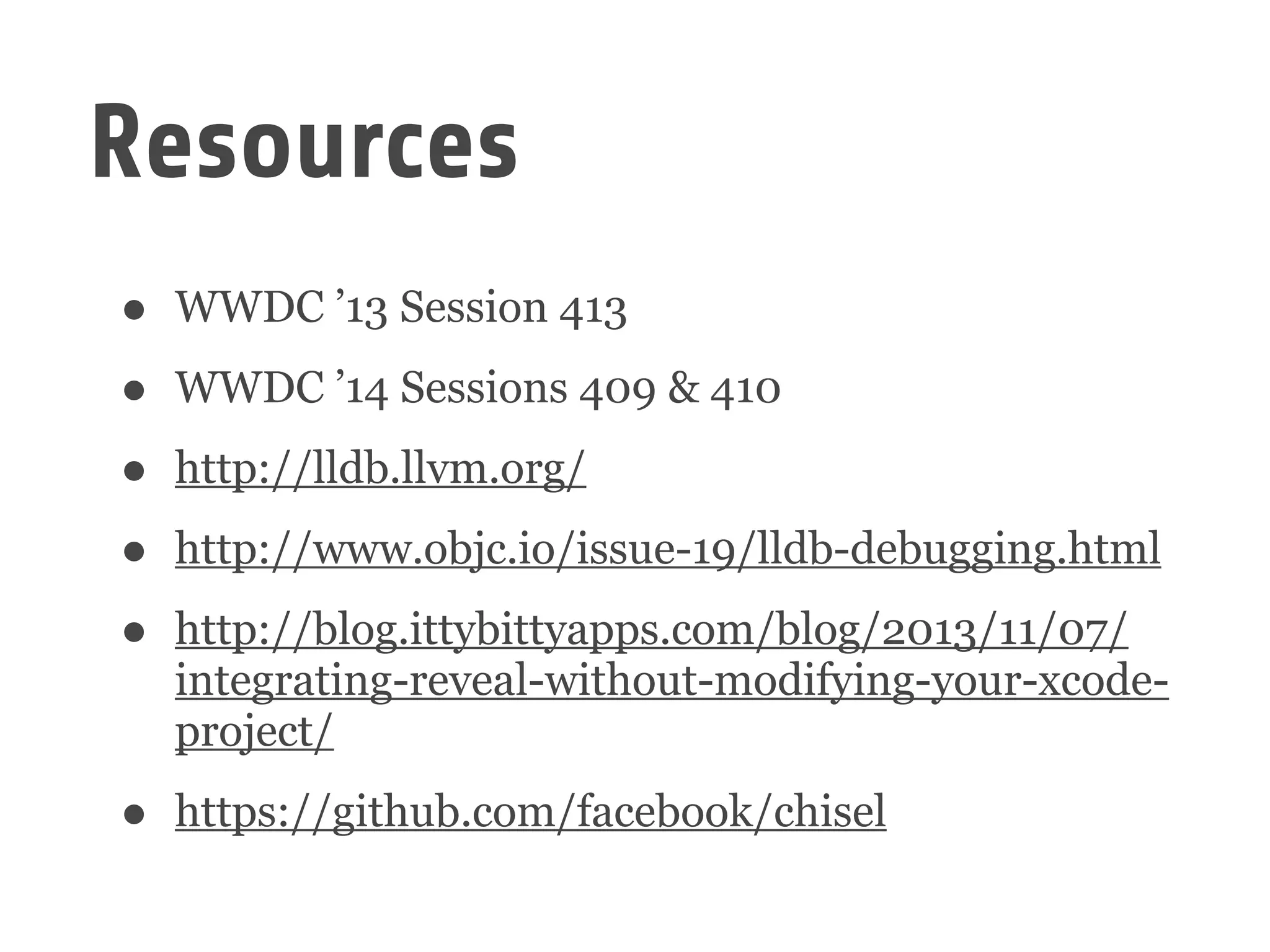 Resources
• WWDC ’13 Session 413
• WWDC ’14 Sessions 409 & 410
• http://lldb.llvm.org/
• http://www.objc.io/issue-19/lldb-debugging.html
• http://blog.ittybittyapps.com/blog/2013/11/07/
integrating-reveal-without-modifying-your-xcode-
project/
• https://github.com/facebook/chisel
 