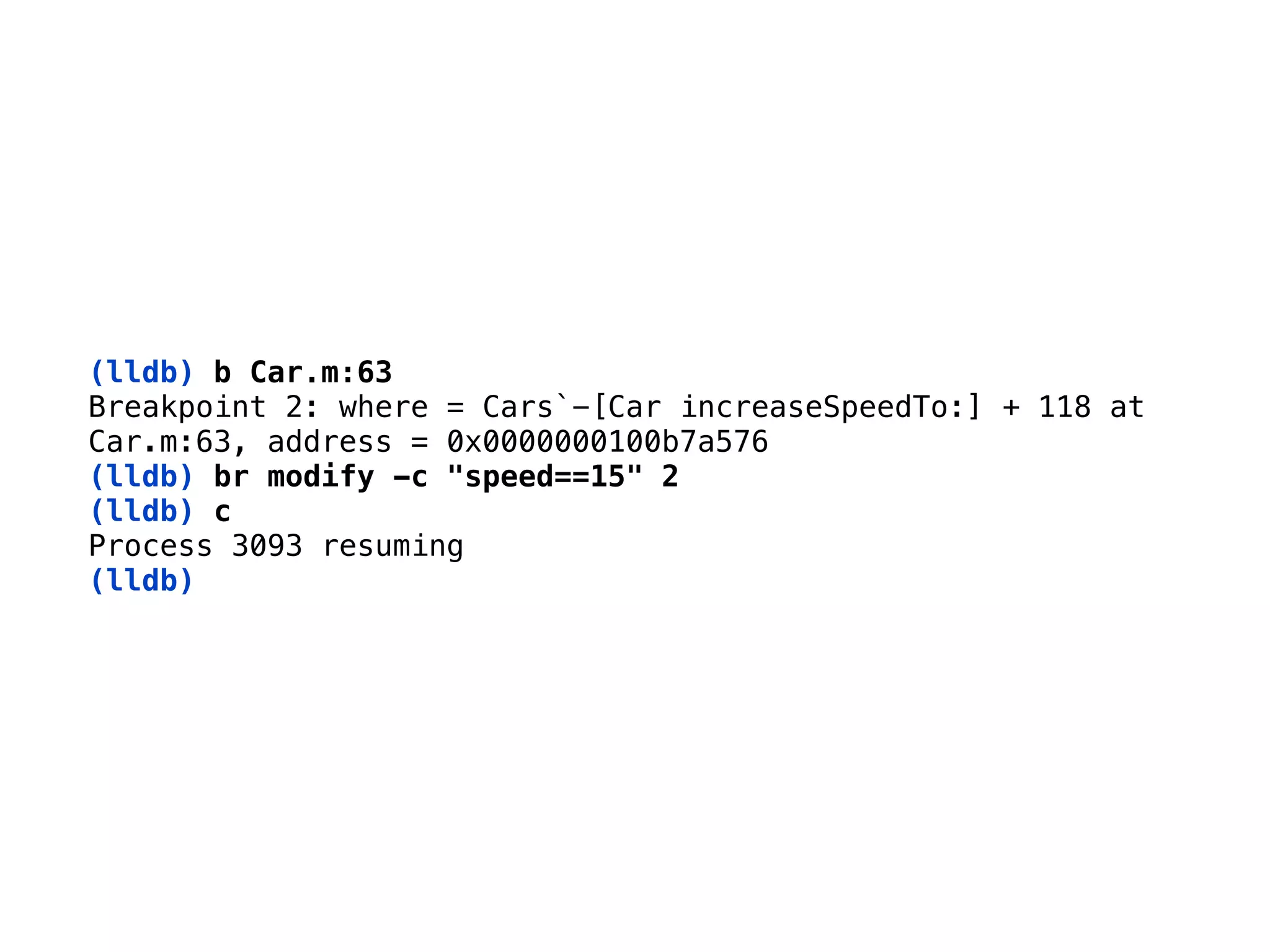 (lldb) b Car.m:63 
Breakpoint 2: where = Cars`-[Car increaseSpeedTo:] + 118 at
Car.m:63, address = 0x0000000100b7a576 
(lldb) br modify -c "speed==15" 2
(lldb) c 
Process 3093 resuming 
(lldb)
 
