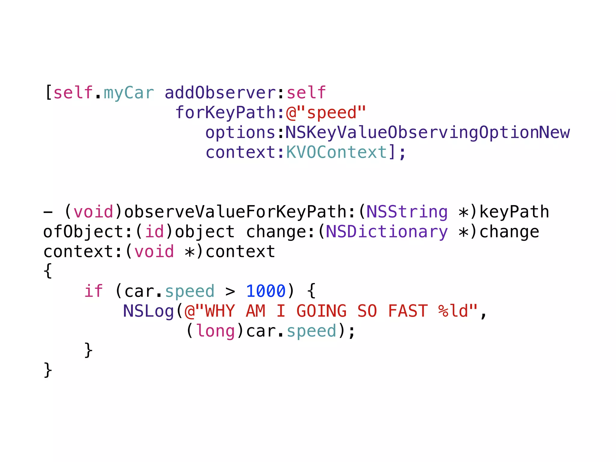 [self.myCar addObserver:self 
forKeyPath:@"speed" 
options:NSKeyValueObservingOptionNew 
context:KVOContext]; 
 
- (void)observeValueForKeyPath:(NSString *)keyPath
ofObject:(id)object change:(NSDictionary *)change
context:(void *)context 
{ 
if (car.speed > 1000) { 
NSLog(@"WHY AM I GOING SO FAST %ld", 
(long)car.speed); 
} 
}
 