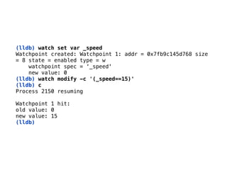 (lldb) watch set var _speed
Watchpoint created: Watchpoint 1: addr = 0x7fb9c145d768 size 
= 8 state = enabled type = w 
watchpoint spec = ‘_speed' 
new value: 0
(lldb) watch modify -c '(_speed==15)'
(lldb) c 
Process 2150 resuming 
Watchpoint 1 hit: 
old value: 0 
new value: 15 
(lldb)
 