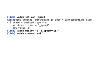(lldb) watch set var _speed 
Watchpoint created: Watchpoint 1: addr = 0x7fa3b2e05278 size 
= 8 state = enabled type = w 
watchpoint spec = ‘_speed' 
new value: 0 
(lldb) watch modify -c '(_speed==15)'
(lldb) watch command add 1
 