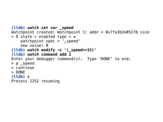 (lldb) watch set var _speed 
Watchpoint created: Watchpoint 1: addr = 0x7fa3b2e05278 size 
= 8 state = enabled type = w 
watchpoint spec = ‘_speed' 
new value: 0 
(lldb) watch modify -c '(_speed==15)'
(lldb) watch command add 1
Enter your debugger command(s). Type 'DONE' to end. 
> p _speed 
> continue 
> DONE
(lldb) c 
Process 2252 resuming
 
