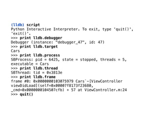 (lldb) script 
Python Interactive Interpreter. To exit, type 'quit()',
'exit()'.
>>> print lldb.debugger
Debugger (instance: "debugger_47", id: 47)
>>> print lldb.target
Cars
>>> print lldb.process
SBProcess: pid = 6425, state = stopped, threads = 5,
executable = Cars
>>> print lldb.thread
SBThread: tid = 0x3813e
>>> print lldb.frame
frame #0: 0x0000000103075979 Cars`-[ViewController
viewDidLoad](self=0x00007f8173f23680,
_cmd=0x0000000104507cfb) + 57 at ViewController.m:24
>>> quit()
 