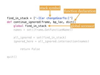 find_in_stack = [
def
names = set([frame.GetFunctionName()
all_ignored = set(find_in_stack)
ignored_here = all_ignored.intersection(names)
return False
quit()
find_in_stack = ['-[Car changeGearTo:]']
def continue_ignored(frame, bp_loc, dict):
global find_in_stack
stack symbol
function declaration
global accessor
 
