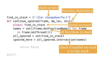 find_in_stack = [
def
names = set([frame.GetFunctionName()
all_ignored = set(find_in_stack)
ignored_here = all_ignored.intersection(names)
return False
quit()
find_in_stack = ['-[Car changeGearTo:]']
def continue_ignored(frame, bp_loc, dict):
global find_in_stack
names = set([frame.GetFunctionName() for frame  
in frame.GetThread()])
all_ignored = set(find_in_stack) 
ignored_here = all_ignored.intersection(names)
stack symbol
function declaration
global accessor
all functions in stack
check if symbol we want
is in this stack
 