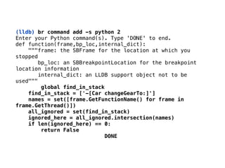 (lldb) br command add -s python 2
Enter your Python command(s). Type 'DONE' to end. 
def function(frame,bp_loc,internal_dict): 
"""frame: the SBFrame for the location at which you
stopped 
bp_loc: an SBBreakpointLocation for the breakpoint
location information 
internal_dict: an LLDB support object not to be
used"""
global find_in_stack 
find_in_stack = ['-[Car changeGearTo:]'] 
names = set([frame.GetFunctionName() for frame in
frame.GetThread()]) 
all_ignored = set(find_in_stack) 
ignored_here = all_ignored.intersection(names) 
if len(ignored_here) == 0: 
return False 
DONE
 