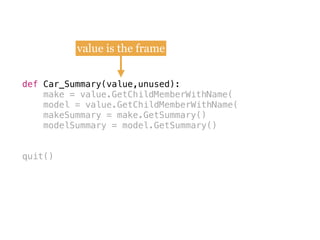 def
make = value.GetChildMemberWithName(
model = value.GetChildMemberWithName(
makeSummary = make.GetSummary()
modelSummary = model.GetSummary()
quit()
def Car_Summary(value,unused):
value is the frame
 