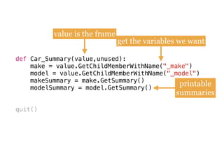def
make = value.GetChildMemberWithName(
model = value.GetChildMemberWithName(
makeSummary = make.GetSummary()
modelSummary = model.GetSummary()
quit()
def Car_Summary(value,unused):
make = value.GetChildMemberWithName("_make") 
model = value.GetChildMemberWithName("_model")
makeSummary = make.GetSummary() 
modelSummary = model.GetSummary()
value is the frame
get the variables we want
printable
summaries
 