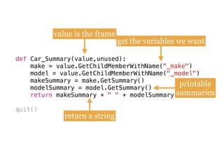 def
make = value.GetChildMemberWithName(
model = value.GetChildMemberWithName(
makeSummary = make.GetSummary()
modelSummary = model.GetSummary()
quit()
def Car_Summary(value,unused):
make = value.GetChildMemberWithName("_make") 
model = value.GetChildMemberWithName("_model")
makeSummary = make.GetSummary() 
modelSummary = model.GetSummary()
return makeSummary + " " + modelSummary
value is the frame
get the variables we want
printable
summaries
return a string
 