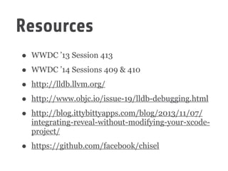 Resources
• WWDC ’13 Session 413
• WWDC ’14 Sessions 409 & 410
• http://lldb.llvm.org/
• http://www.objc.io/issue-19/lldb-debugging.html
• http://blog.ittybittyapps.com/blog/2013/11/07/
integrating-reveal-without-modifying-your-xcode-
project/
• https://github.com/facebook/chisel
 