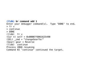 (lldb) br command add 1
Enter your debugger command(s). Type 'DONE' to end. 
> fr v 
> continue 
> DONE
(lldb) fr v 
(Car *) self = 0x00007f8061625490 
(SEL) _cmd = "changeGearTo:" 
(Gear) gear = Reverse 
(lldb) continue 
Process 2068 resuming 
Command #2 'continue' continued the target.
 