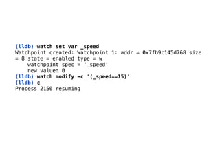 (lldb) watch set var _speed
Watchpoint created: Watchpoint 1: addr = 0x7fb9c145d768 size 
= 8 state = enabled type = w 
watchpoint spec = ‘_speed' 
new value: 0
(lldb) watch modify -c '(_speed==15)'
(lldb) c 
Process 2150 resuming 
 