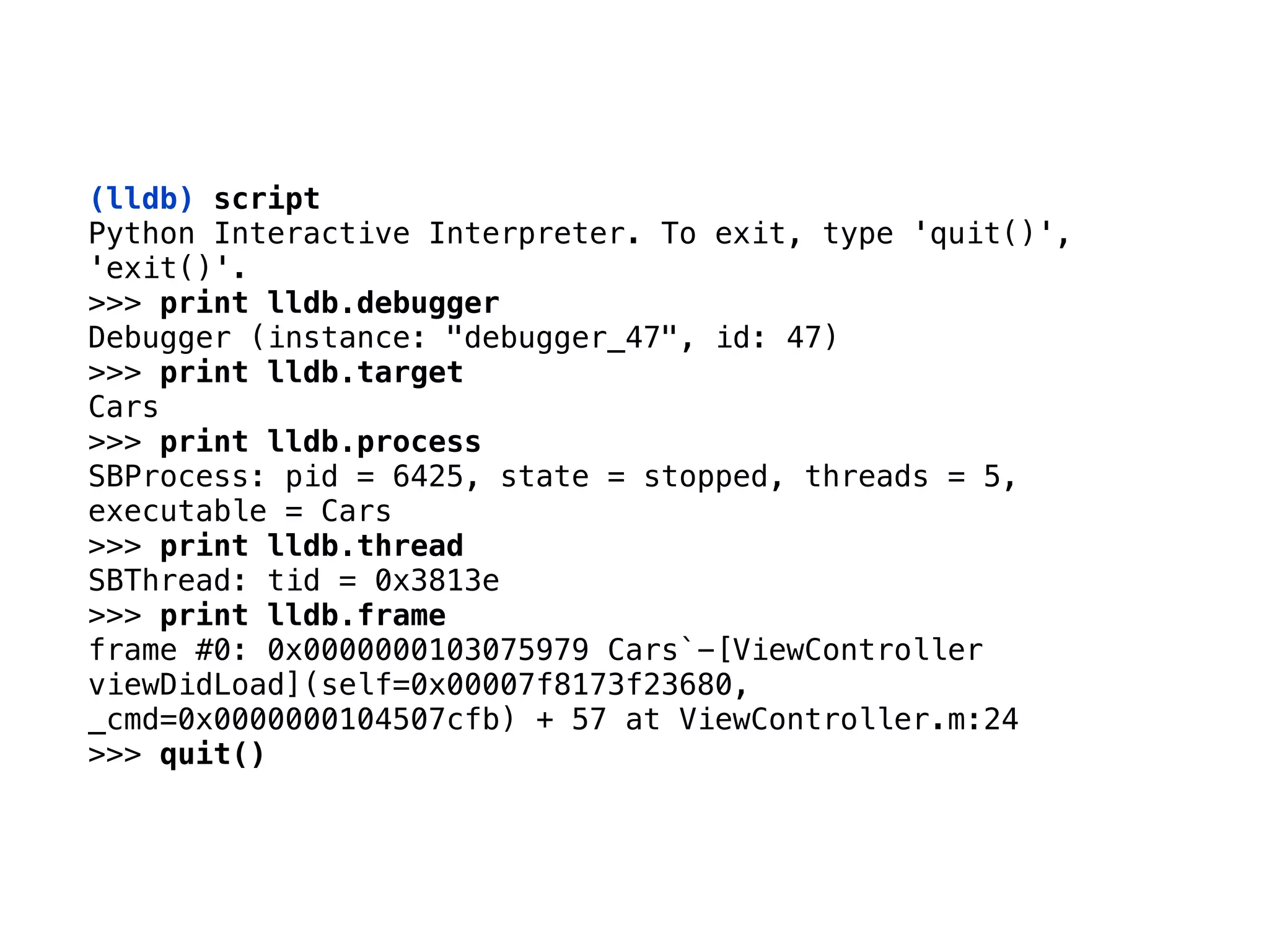 (lldb) script 
Python Interactive Interpreter. To exit, type 'quit()',
'exit()'.
>>> print lldb.debugger
Debugger (instance: "debugger_47", id: 47)
>>> print lldb.target
Cars
>>> print lldb.process
SBProcess: pid = 6425, state = stopped, threads = 5,
executable = Cars
>>> print lldb.thread
SBThread: tid = 0x3813e
>>> print lldb.frame
frame #0: 0x0000000103075979 Cars`-[ViewController
viewDidLoad](self=0x00007f8173f23680,
_cmd=0x0000000104507cfb) + 57 at ViewController.m:24
>>> quit()
 