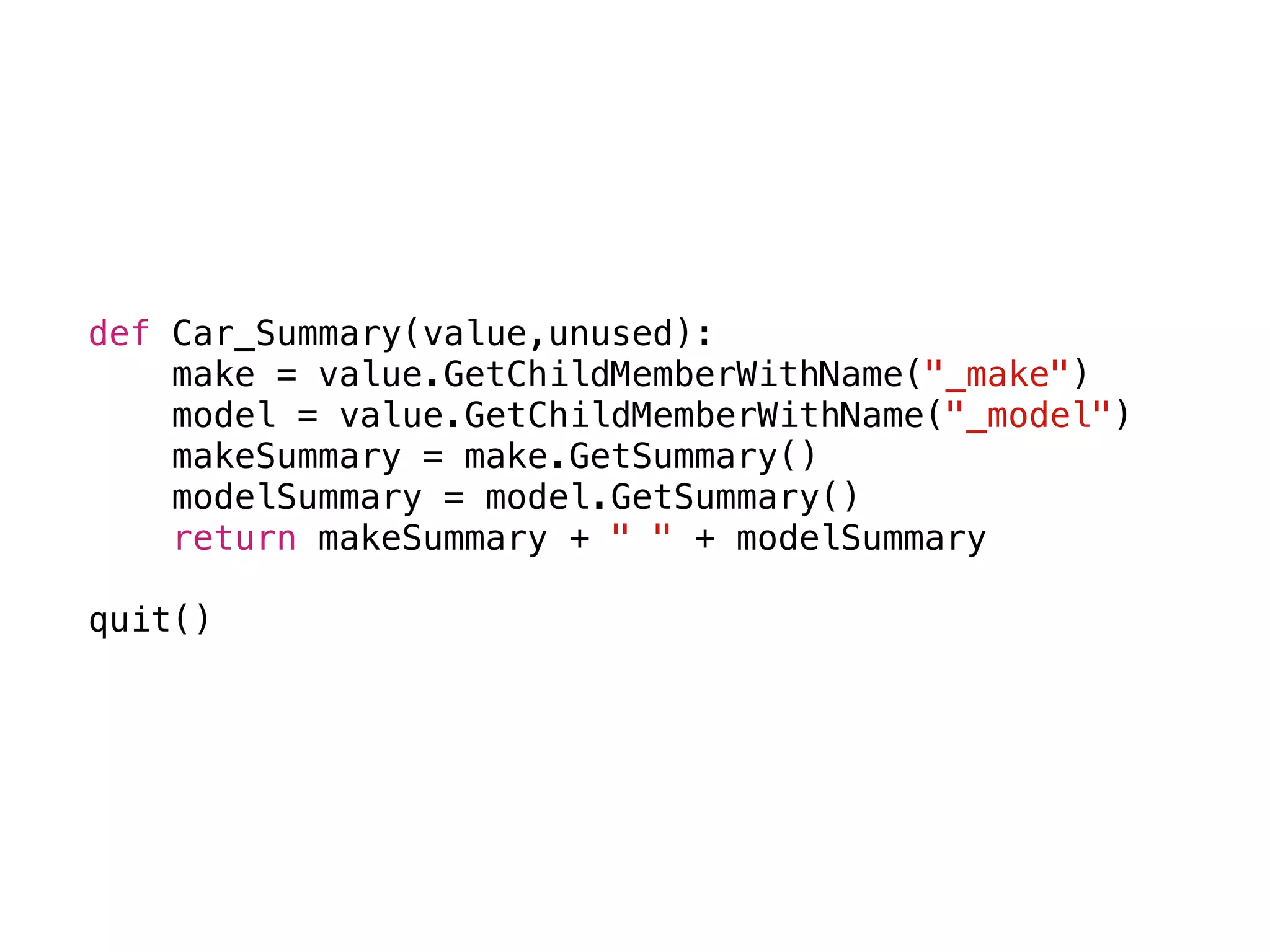 def Car_Summary(value,unused):
make = value.GetChildMemberWithName("_make")
model = value.GetChildMemberWithName("_model")
makeSummary = make.GetSummary()
modelSummary = model.GetSummary()
return makeSummary + " " + modelSummary
quit()
 