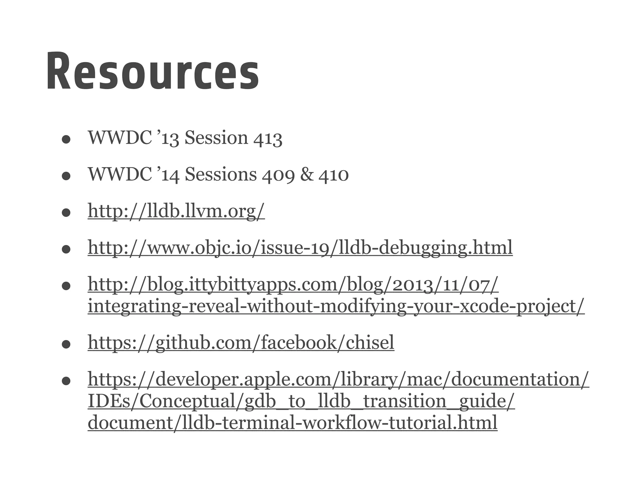 Resources
• WWDC ’13 Session 413
• WWDC ’14 Sessions 409 & 410
• http://lldb.llvm.org/
• http://www.objc.io/issue-19/lldb-debugging.html
• http://blog.ittybittyapps.com/blog/2013/11/07/
integrating-reveal-without-modifying-your-xcode-project/
• https://github.com/facebook/chisel
• https://developer.apple.com/library/mac/documentation/
IDEs/Conceptual/gdb_to_lldb_transition_guide/
document/lldb-terminal-workflow-tutorial.html
 