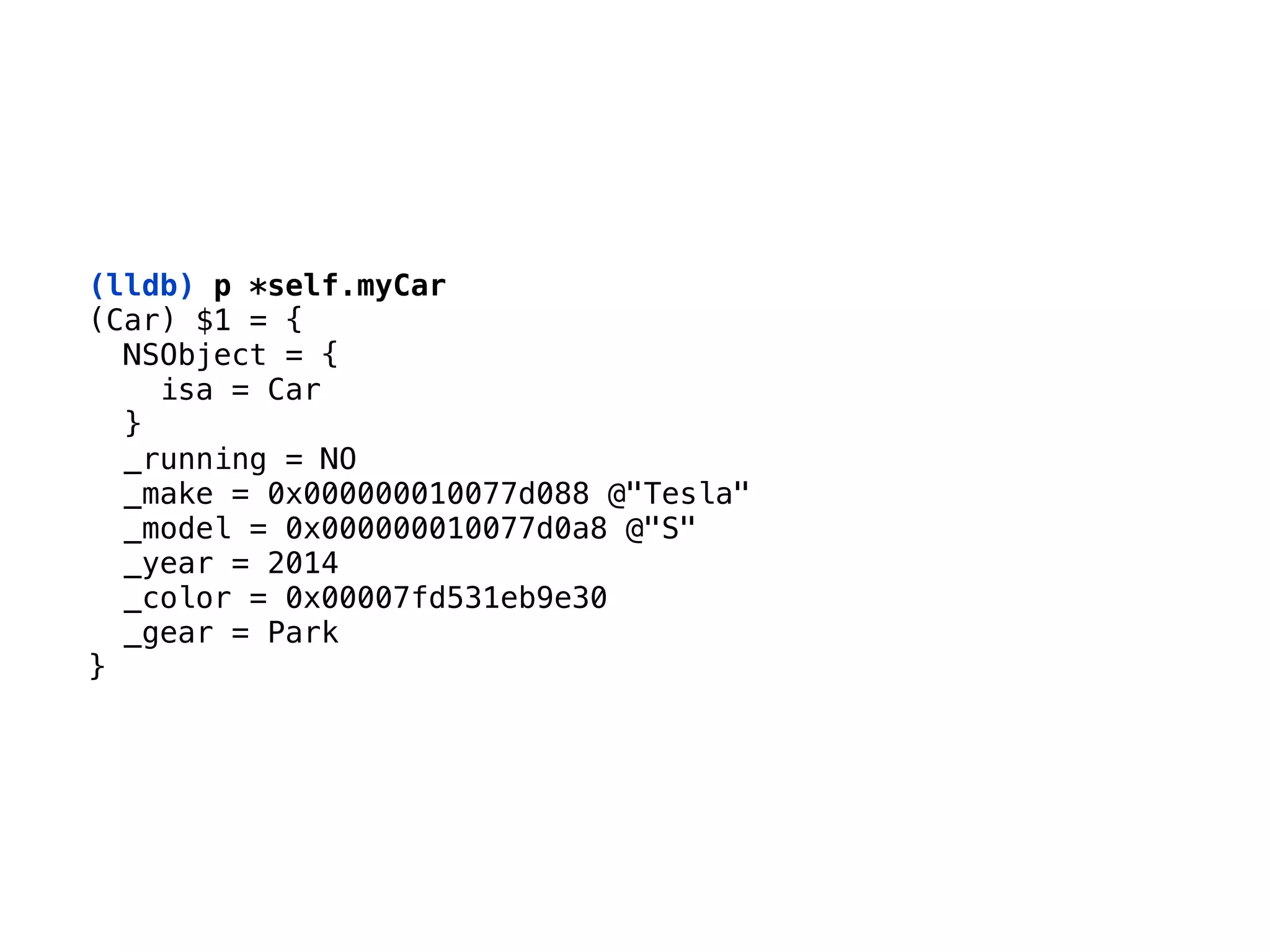 (lldb) p *self.myCar
(Car) $1 = { 
NSObject = { 
isa = Car 
} 
_running = NO 
_make = 0x000000010077d088 @"Tesla" 
_model = 0x000000010077d0a8 @"S" 
_year = 2014 
_color = 0x00007fd531eb9e30 
_gear = Park 
}
 