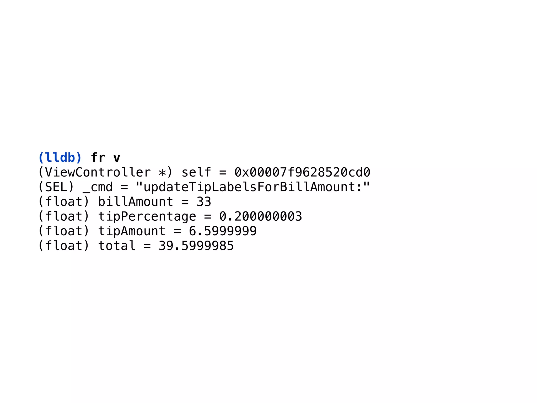 (lldb) fr v
(ViewController *) self = 0x00007f9628520cd0 
(SEL) _cmd = "updateTipLabelsForBillAmount:" 
(float) billAmount = 33 
(float) tipPercentage = 0.200000003 
(float) tipAmount = 6.5999999 
(float) total = 39.5999985
 