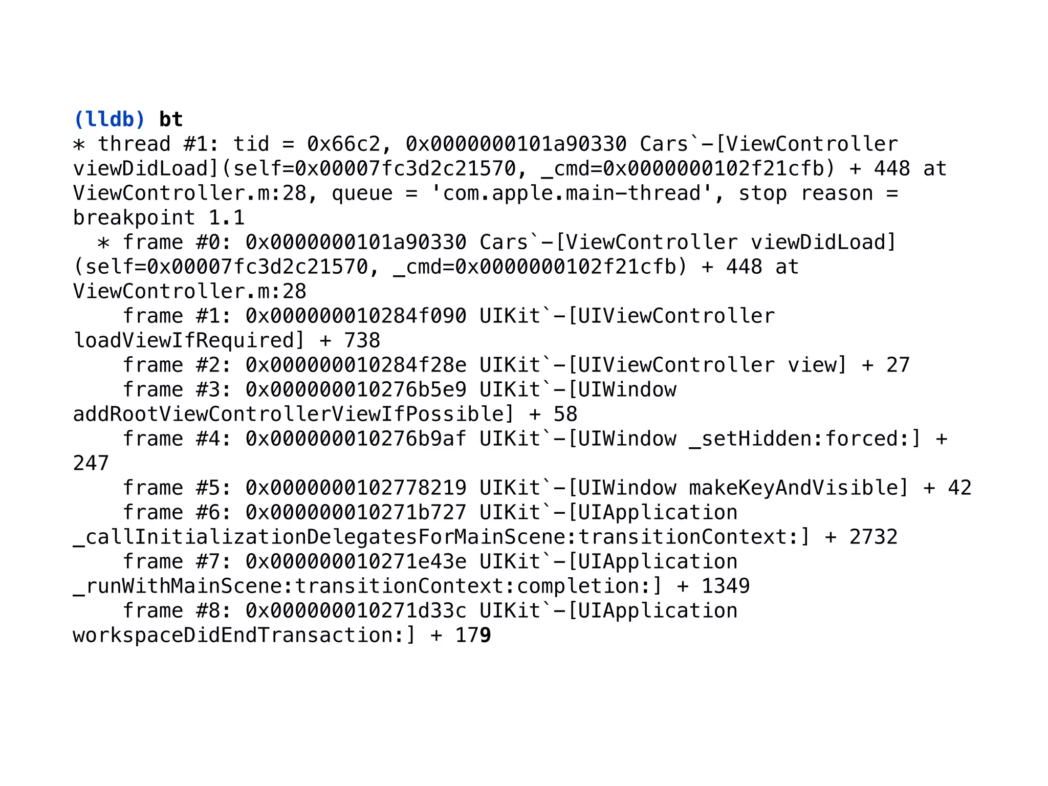 (lldb) bt
* thread #1: tid = 0x66c2, 0x0000000101a90330 Cars`-[ViewController
viewDidLoad](self=0x00007fc3d2c21570, _cmd=0x0000000102f21cfb) + 448 at
ViewController.m:28, queue = 'com.apple.main-thread', stop reason =
breakpoint 1.1 
* frame #0: 0x0000000101a90330 Cars`-[ViewController viewDidLoad]
(self=0x00007fc3d2c21570, _cmd=0x0000000102f21cfb) + 448 at
ViewController.m:28 
frame #1: 0x000000010284f090 UIKit`-[UIViewController
loadViewIfRequired] + 738 
frame #2: 0x000000010284f28e UIKit`-[UIViewController view] + 27 
frame #3: 0x000000010276b5e9 UIKit`-[UIWindow
addRootViewControllerViewIfPossible] + 58 
frame #4: 0x000000010276b9af UIKit`-[UIWindow _setHidden:forced:] +
247 
frame #5: 0x0000000102778219 UIKit`-[UIWindow makeKeyAndVisible] + 42 
frame #6: 0x000000010271b727 UIKit`-[UIApplication
_callInitializationDelegatesForMainScene:transitionContext:] + 2732 
frame #7: 0x000000010271e43e UIKit`-[UIApplication
_runWithMainScene:transitionContext:completion:] + 1349 
frame #8: 0x000000010271d33c UIKit`-[UIApplication
workspaceDidEndTransaction:] + 179
 