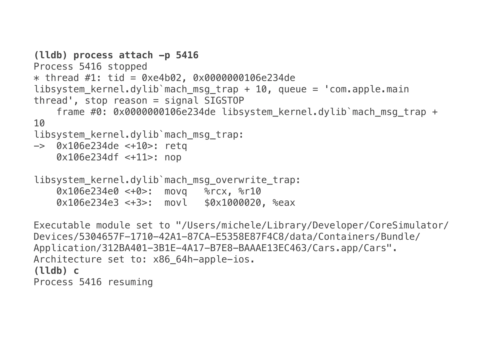 (lldb) process attach -p 5416
Process 5416 stopped 
* thread #1: tid = 0xe4b02, 0x0000000106e234de 
libsystem_kernel.dylib`mach_msg_trap + 10, queue = 'com.apple.main 
thread', stop reason = signal SIGSTOP 
frame #0: 0x0000000106e234de libsystem_kernel.dylib`mach_msg_trap + 
10 
libsystem_kernel.dylib`mach_msg_trap: 
-> 0x106e234de <+10>: retq 
0x106e234df <+11>: nop 
 
libsystem_kernel.dylib`mach_msg_overwrite_trap: 
0x106e234e0 <+0>: movq %rcx, %r10 
0x106e234e3 <+3>: movl $0x1000020, %eax 
 
Executable module set to "/Users/michele/Library/Developer/CoreSimulator/
Devices/5304657F-1710-42A1-87CA-E5358E87F4C8/data/Containers/Bundle/
Application/312BA401-3B1E-4A17-B7E8-BAAAE13EC463/Cars.app/Cars". 
Architecture set to: x86_64h-apple-ios.
(lldb) c
Process 5416 resuming
 