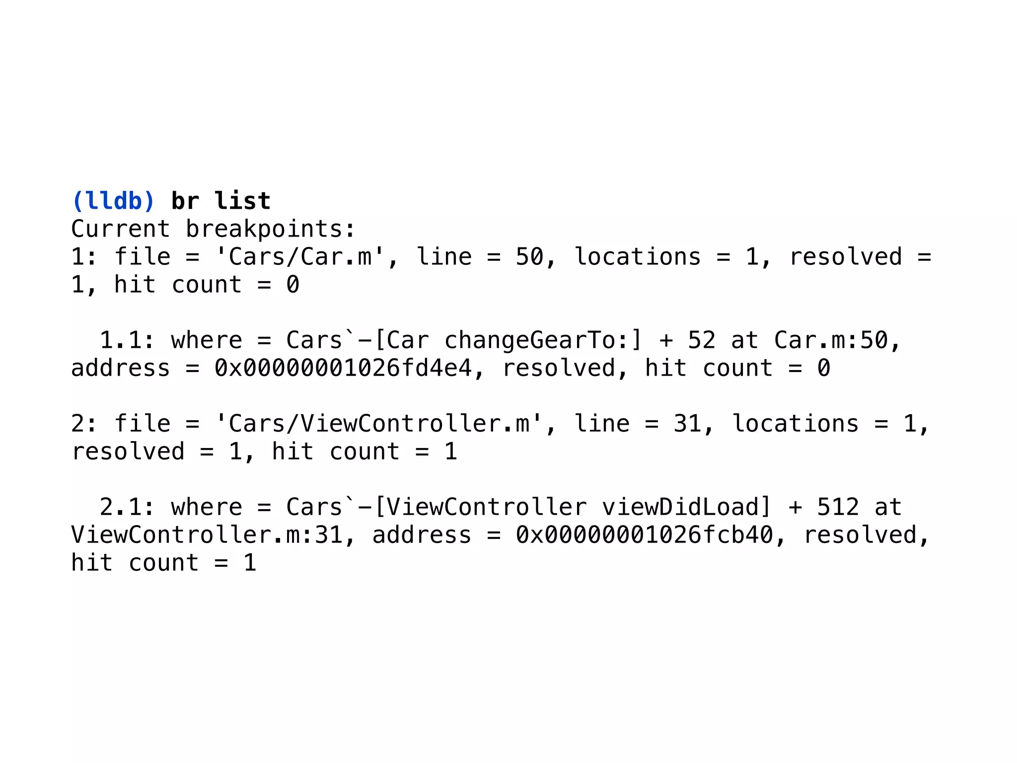 (lldb) br list
Current breakpoints: 
1: file = 'Cars/Car.m', line = 50, locations = 1, resolved =
1, hit count = 0 
 
1.1: where = Cars`-[Car changeGearTo:] + 52 at Car.m:50,
address = 0x00000001026fd4e4, resolved, hit count = 0  
 
2: file = 'Cars/ViewController.m', line = 31, locations = 1,
resolved = 1, hit count = 1 
 
2.1: where = Cars`-[ViewController viewDidLoad] + 512 at
ViewController.m:31, address = 0x00000001026fcb40, resolved,
hit count = 1
 