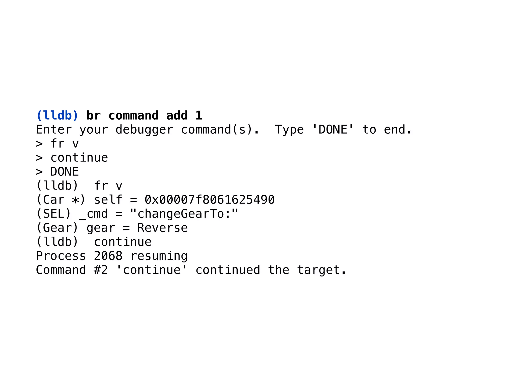 (lldb) br command add 1
Enter your debugger command(s). Type 'DONE' to end. 
> fr v 
> continue 
> DONE
(lldb) fr v 
(Car *) self = 0x00007f8061625490 
(SEL) _cmd = "changeGearTo:" 
(Gear) gear = Reverse 
(lldb) continue 
Process 2068 resuming 
Command #2 'continue' continued the target.
 
