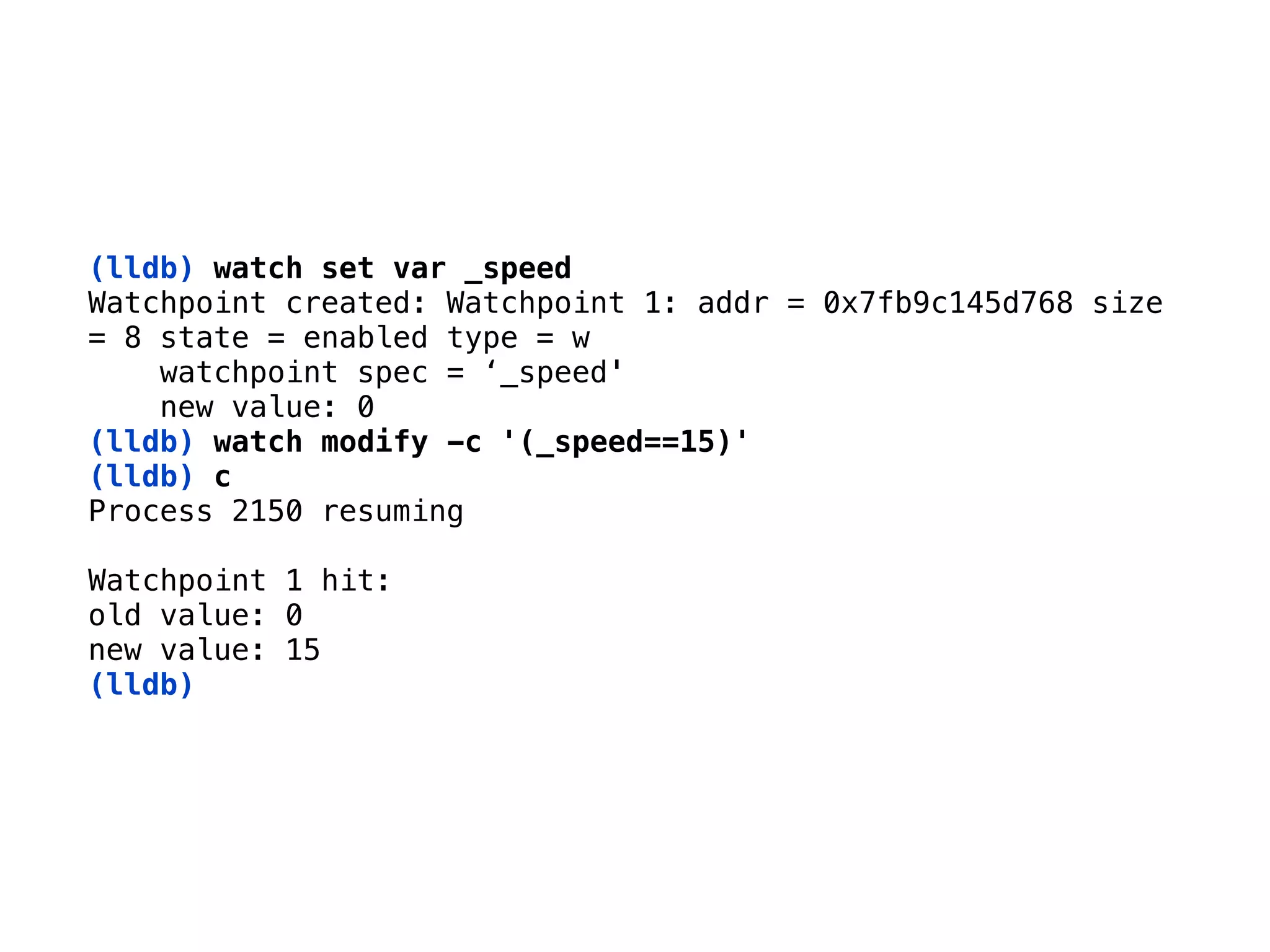 (lldb) watch set var _speed
Watchpoint created: Watchpoint 1: addr = 0x7fb9c145d768 size 
= 8 state = enabled type = w 
watchpoint spec = ‘_speed' 
new value: 0
(lldb) watch modify -c '(_speed==15)'
(lldb) c 
Process 2150 resuming 
Watchpoint 1 hit: 
old value: 0 
new value: 15 
(lldb)
 