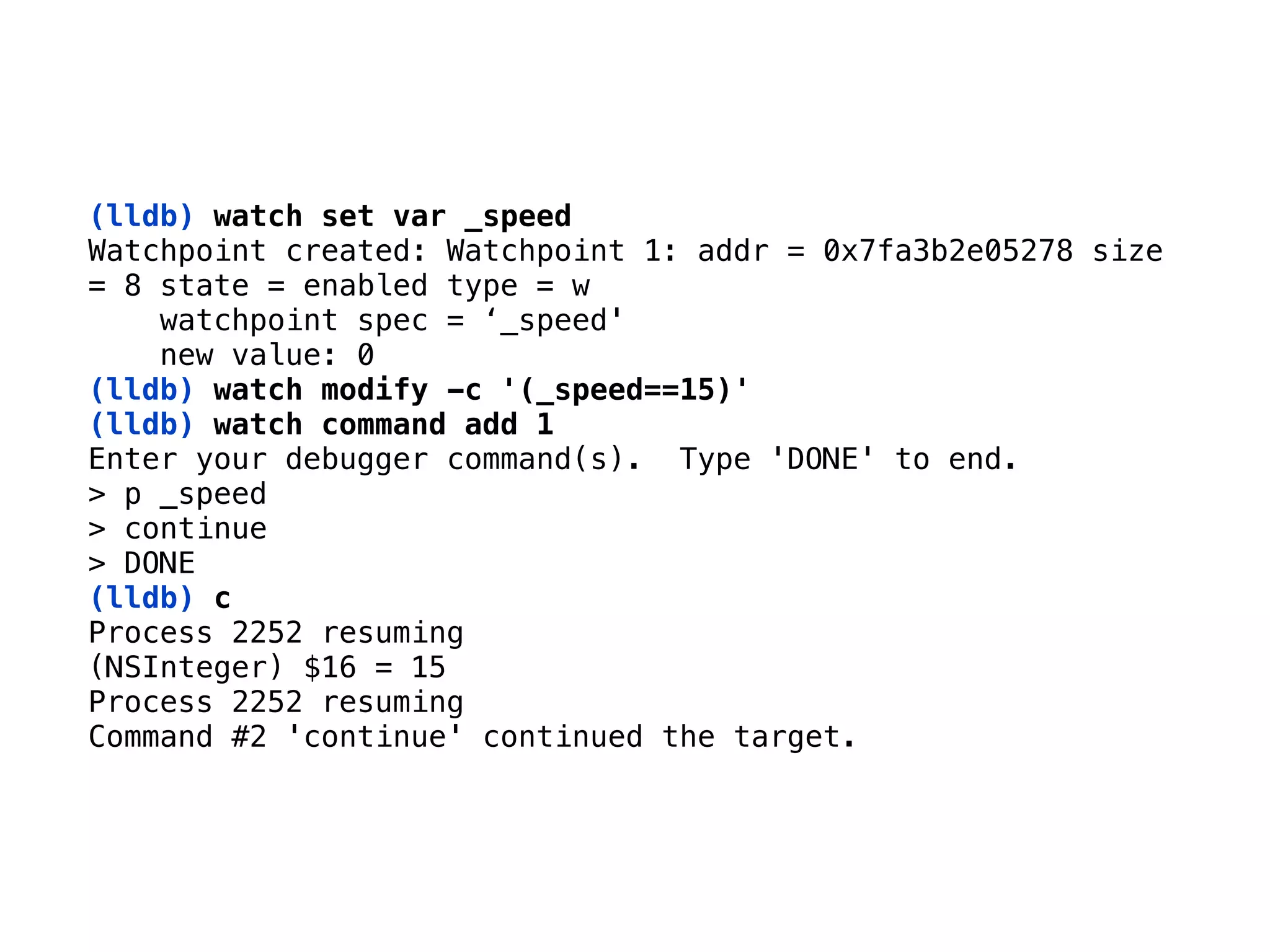 (lldb) watch set var _speed 
Watchpoint created: Watchpoint 1: addr = 0x7fa3b2e05278 size 
= 8 state = enabled type = w 
watchpoint spec = ‘_speed' 
new value: 0 
(lldb) watch modify -c '(_speed==15)'
(lldb) watch command add 1
Enter your debugger command(s). Type 'DONE' to end. 
> p _speed 
> continue 
> DONE
(lldb) c 
Process 2252 resuming
(NSInteger) $16 = 15 
Process 2252 resuming 
Command #2 'continue' continued the target.
 