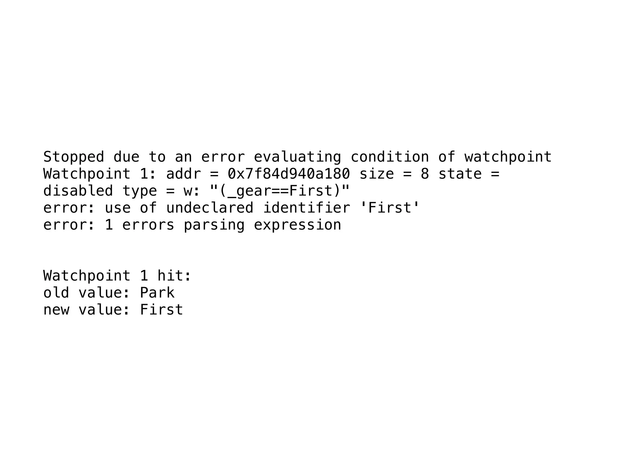 Stopped due to an error evaluating condition of watchpoint
Watchpoint 1: addr = 0x7f84d940a180 size = 8 state =
disabled type = w: "(_gear==First)"
error: use of undeclared identifier 'First'
error: 1 errors parsing expression
Watchpoint 1 hit:
old value: Park
new value: First
 