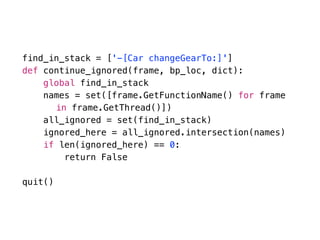 find_in_stack = ['-[Car changeGearTo:]']
def continue_ignored(frame, bp_loc, dict):
global find_in_stack
names = set([frame.GetFunctionName() for frame  
in frame.GetThread()])
all_ignored = set(find_in_stack)
ignored_here = all_ignored.intersection(names)
if len(ignored_here) == 0:
return False
quit()
 