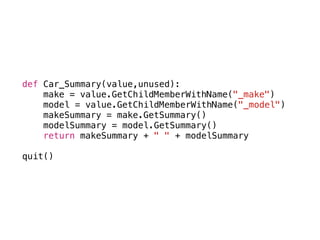 def Car_Summary(value,unused):
make = value.GetChildMemberWithName("_make")
model = value.GetChildMemberWithName("_model")
makeSummary = make.GetSummary()
modelSummary = model.GetSummary()
return makeSummary + " " + modelSummary
quit()
 