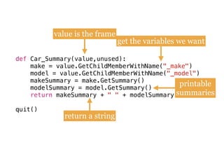 def
make = value.GetChildMemberWithName(
model = value.GetChildMemberWithName(
makeSummary = make.GetSummary()
modelSummary = model.GetSummary()
quit()
def Car_Summary(value,unused):
make = value.GetChildMemberWithName("_make") 
model = value.GetChildMemberWithName("_model")
makeSummary = make.GetSummary() 
modelSummary = model.GetSummary()
return makeSummary + " " + modelSummary
 
quit()
value is the frame
get the variables we want
printable
summaries
return a string
 