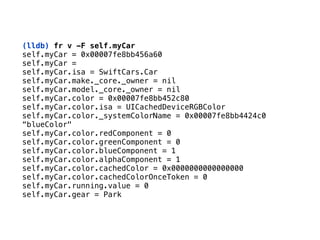 (lldb) fr v -F self.myCar
self.myCar = 0x00007fe8bb456a60 
self.myCar = 
self.myCar.isa = SwiftCars.Car 
self.myCar.make._core._owner = nil 
self.myCar.model._core._owner = nil 
self.myCar.color = 0x00007fe8bb452c80 
self.myCar.color.isa = UICachedDeviceRGBColor 
self.myCar.color._systemColorName = 0x00007fe8bb4424c0
“blueColor" 
self.myCar.color.redComponent = 0 
self.myCar.color.greenComponent = 0 
self.myCar.color.blueComponent = 1 
self.myCar.color.alphaComponent = 1 
self.myCar.color.cachedColor = 0x0000000000000000 
self.myCar.color.cachedColorOnceToken = 0 
self.myCar.running.value = 0 
self.myCar.gear = Park
 