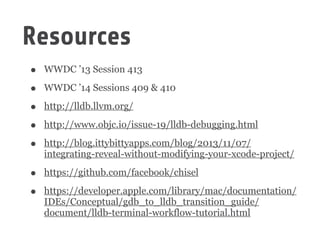 Resources
• WWDC ’13 Session 413
• WWDC ’14 Sessions 409 & 410
• http://lldb.llvm.org/
• http://www.objc.io/issue-19/lldb-debugging.html
• http://blog.ittybittyapps.com/blog/2013/11/07/
integrating-reveal-without-modifying-your-xcode-project/
• https://github.com/facebook/chisel
• https://developer.apple.com/library/mac/documentation/
IDEs/Conceptual/gdb_to_lldb_transition_guide/
document/lldb-terminal-workflow-tutorial.html
 