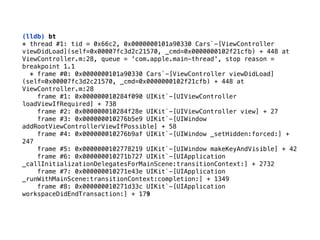 (lldb) bt
* thread #1: tid = 0x66c2, 0x0000000101a90330 Cars`-[ViewController
viewDidLoad](self=0x00007fc3d2c21570, _cmd=0x0000000102f21cfb) + 448 at
ViewController.m:28, queue = 'com.apple.main-thread', stop reason =
breakpoint 1.1 
* frame #0: 0x0000000101a90330 Cars`-[ViewController viewDidLoad]
(self=0x00007fc3d2c21570, _cmd=0x0000000102f21cfb) + 448 at
ViewController.m:28 
frame #1: 0x000000010284f090 UIKit`-[UIViewController
loadViewIfRequired] + 738 
frame #2: 0x000000010284f28e UIKit`-[UIViewController view] + 27 
frame #3: 0x000000010276b5e9 UIKit`-[UIWindow
addRootViewControllerViewIfPossible] + 58 
frame #4: 0x000000010276b9af UIKit`-[UIWindow _setHidden:forced:] +
247 
frame #5: 0x0000000102778219 UIKit`-[UIWindow makeKeyAndVisible] + 42 
frame #6: 0x000000010271b727 UIKit`-[UIApplication
_callInitializationDelegatesForMainScene:transitionContext:] + 2732 
frame #7: 0x000000010271e43e UIKit`-[UIApplication
_runWithMainScene:transitionContext:completion:] + 1349 
frame #8: 0x000000010271d33c UIKit`-[UIApplication
workspaceDidEndTransaction:] + 179
 
