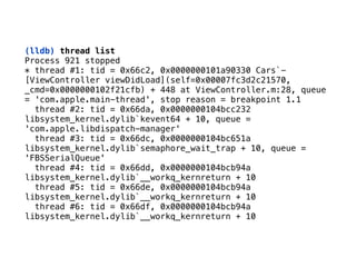 (lldb) thread list
Process 921 stopped 
* thread #1: tid = 0x66c2, 0x0000000101a90330 Cars`-
[ViewController viewDidLoad](self=0x00007fc3d2c21570,
_cmd=0x0000000102f21cfb) + 448 at ViewController.m:28, queue
= 'com.apple.main-thread', stop reason = breakpoint 1.1 
thread #2: tid = 0x66da, 0x0000000104bcc232
libsystem_kernel.dylib`kevent64 + 10, queue =
'com.apple.libdispatch-manager' 
thread #3: tid = 0x66dc, 0x0000000104bc651a
libsystem_kernel.dylib`semaphore_wait_trap + 10, queue =
'FBSSerialQueue' 
thread #4: tid = 0x66dd, 0x0000000104bcb94a
libsystem_kernel.dylib`__workq_kernreturn + 10 
thread #5: tid = 0x66de, 0x0000000104bcb94a
libsystem_kernel.dylib`__workq_kernreturn + 10 
thread #6: tid = 0x66df, 0x0000000104bcb94a
libsystem_kernel.dylib`__workq_kernreturn + 10
 