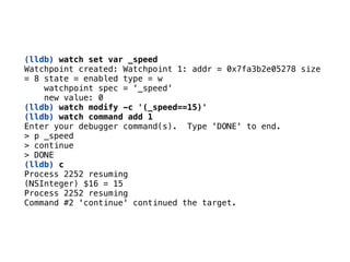 (lldb) watch set var _speed 
Watchpoint created: Watchpoint 1: addr = 0x7fa3b2e05278 size 
= 8 state = enabled type = w 
watchpoint spec = ‘_speed' 
new value: 0 
(lldb) watch modify -c '(_speed==15)'
(lldb) watch command add 1
Enter your debugger command(s). Type 'DONE' to end. 
> p _speed 
> continue 
> DONE
(lldb) c 
Process 2252 resuming
(NSInteger) $16 = 15 
Process 2252 resuming 
Command #2 'continue' continued the target.
 