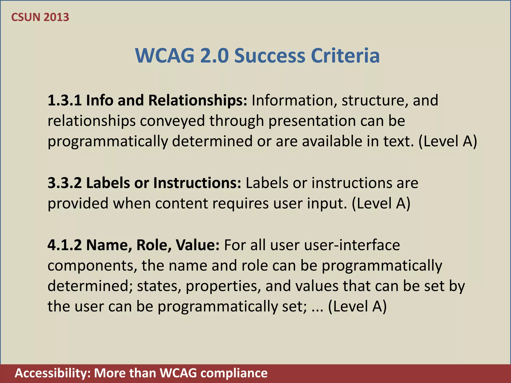 CSUN 2013


                  WCAG 2.0 Success Criteria
     1.3.1 Info and Relationships: Information, structure, and
     relationships conveyed through presentation can be
     programmatically determined or are available in text. (Level A)

     3.3.2 Labels or Instructions: Labels or instructions are
     provided when content requires user input. (Level A)

     4.1.2 Name, Role, Value: For all user user-interface
     components, the name and role can be programmatically
     determined; states, properties, and values that can be set by
     the user can be programmatically set; ... (Level A)


Accessibility: More than WCAG compliance
 