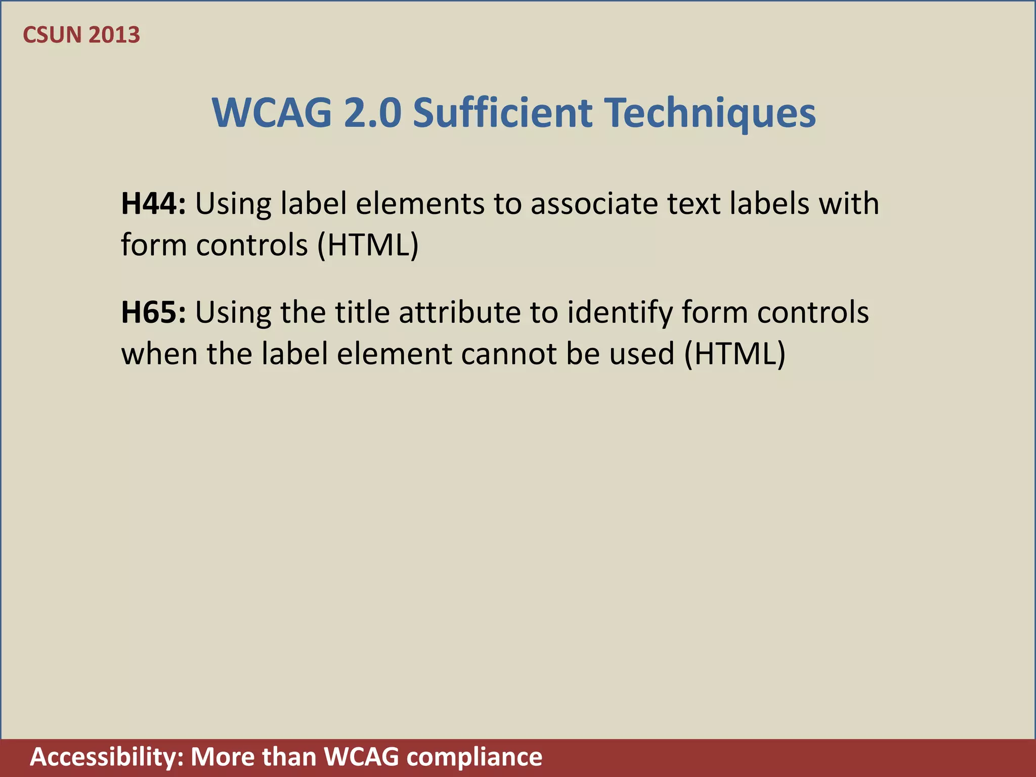 CSUN 2013


              WCAG 2.0 Sufficient Techniques
       H44: Using label elements to associate text labels with
       form controls (HTML)
       H65: Using the title attribute to identify form controls
       when the label element cannot be used (HTML)




Accessibility: More than WCAG compliance
 