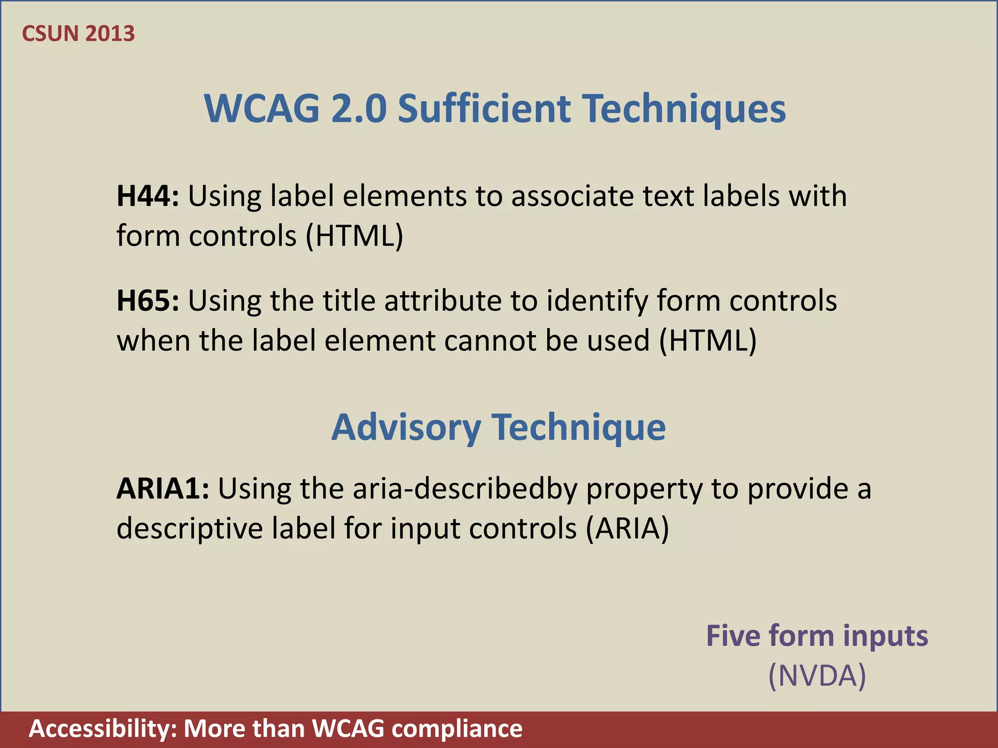 CSUN 2013


              WCAG 2.0 Sufficient Techniques
       H44: Using label elements to associate text labels with
       form controls (HTML)
       H65: Using the title attribute to identify form controls
       when the label element cannot be used (HTML)

                        Advisory Technique
       ARIA1: Using the aria-describedby property to provide a
       descriptive label for input controls (ARIA)


                                                    Five form inputs
                                                         (NVDA)
Accessibility: More than WCAG compliance
 